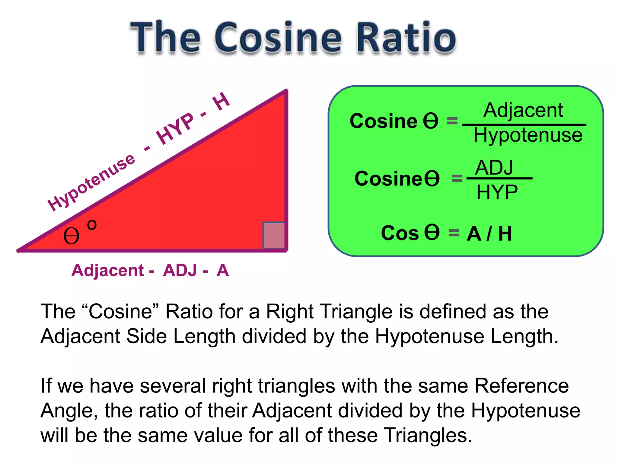Adjacent
Hypotenuse
ɵo
Adjacent - ADJ - A
ɵCosine =
ADJ
HYP
ɵCosine =
A / HɵCos =
The “Cosine” Ratio for a Right Triangle is defined as the
Adjacent Side Length divided by the Hypotenuse Length.
If we have several right triangles with the same Reference
Angle, the ratio of their Adjacent divided by the Hypotenuse
will be the same value for all of these Triangles.
 