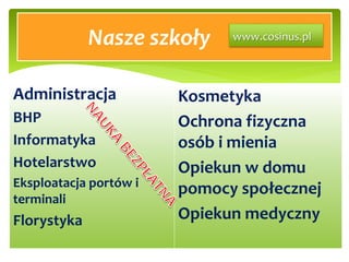 Nasze szkoły
Administracja
BHP
Informatyka
Hotelarstwo
Eksploatacja portów i
terminali
Florystyka
Kosmetyka
Ochrona fizyczna
osób i mienia
Opiekun w domu
pomocy społecznej
Opiekun medyczny
www.cosinus.pl
 