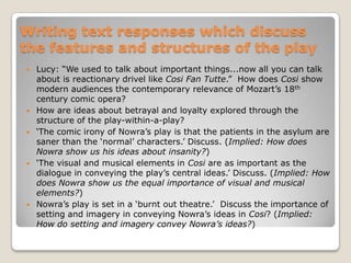 Finding meaning in CosiTreatments such as lobotomy (removal of part of the brain) and shock therapy were common practice until the mid-20th century.What meaning does Nowra convey through references to these practices?In Cosi, Nowra positions us to condemn the values of a society which treats its mentally ill in barbaric, condescending ways.HOW is this conveyed?Mentally ill characters are constructed sympathetically – an implicit condemnation of the society that has labelled and incarcerated them, and subjected them to inhumane treatment.