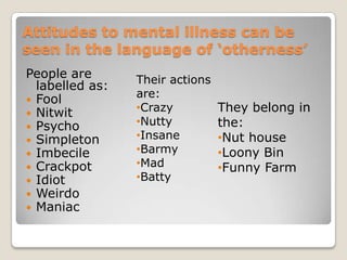 Attitudes to mental illness can be seen in the language of ‘otherness’People are labelled as:Fool           NitwitPsychoSimpletonImbecileCrackpot IdiotWeirdoManiacTheir actions are:Crazy 