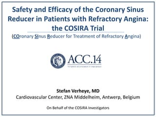Safety and Efficacy of the Coronary Sinus
Reducer in Patients with Refractory Angina:
the COSIRA Trial
Stefan Verheye, MD
Cardiovascular Center, ZNA Middelheim, Antwerp, Belgium
On Behalf of the COSIRA Investigators
(COronary SInus Reducer for Treatment of Refractory Angina)
 