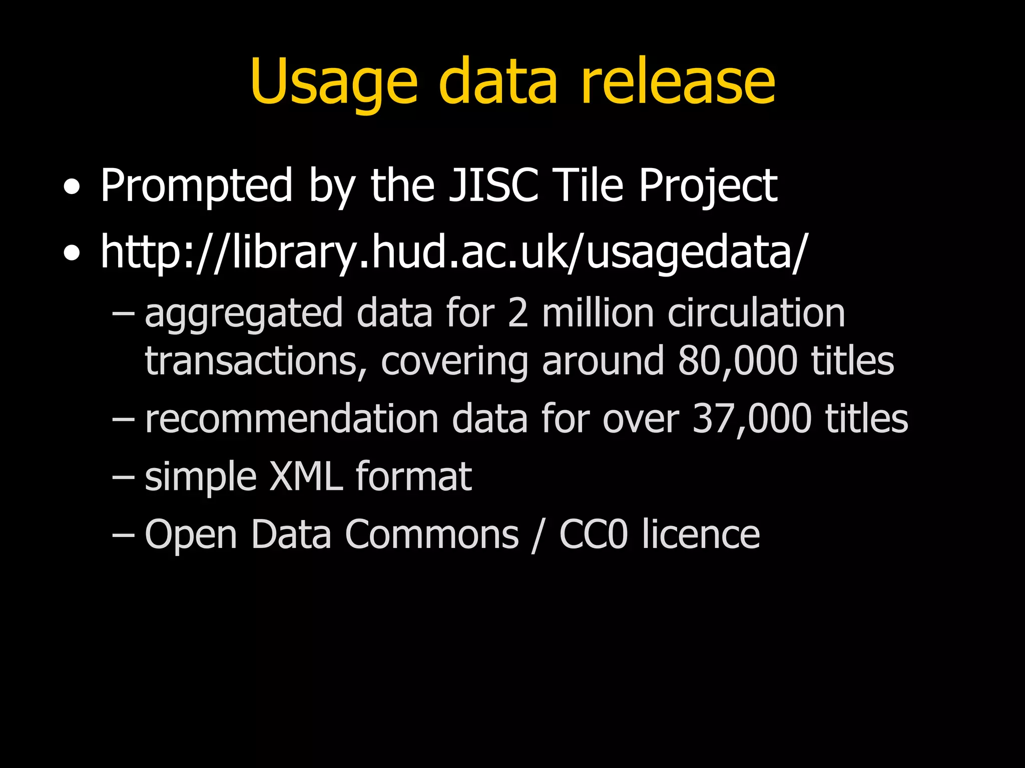 Usage data release
• Prompted by the JISC Tile Project
• http://library.hud.ac.uk/usagedata/
  – aggregated data for 2 million circulation
    transactions, covering around 80,000 titles
  – recommendation data for over 37,000 titles
  – simple XML format
  – Open Data Commons / CC0 licence
 