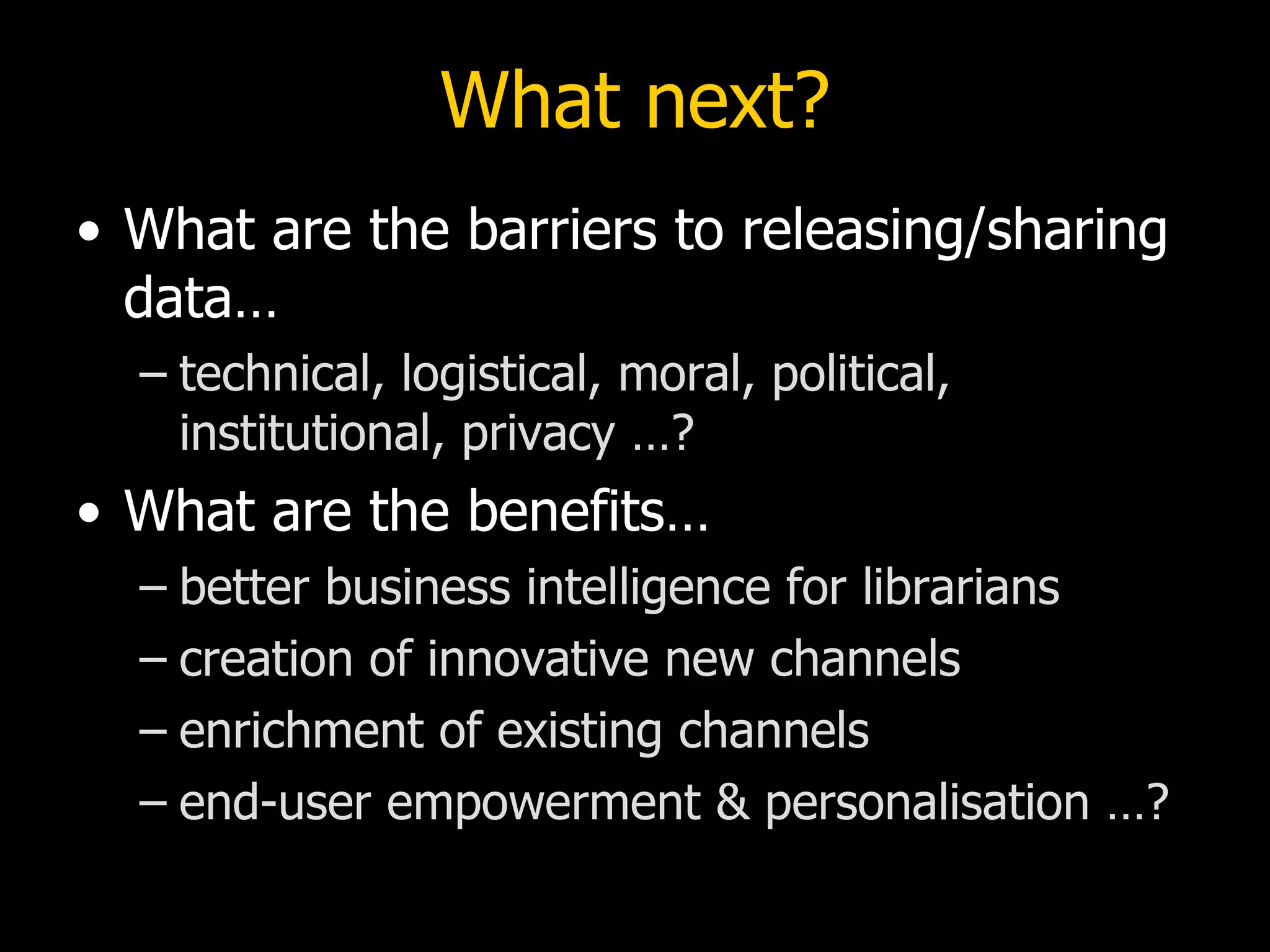 What next?
• What are the barriers to releasing/sharing
  data…
  – technical, logistical, moral, political,
    institutional, privacy …?
• What are the benefits…
  – better business intelligence for librarians
  – creation of innovative new channels
  – enrichment of existing channels
  – end-user empowerment & personalisation …?
 