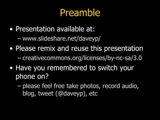 Preamble
• Presentation available at:
  – www.slideshare.net/daveyp/
• Please remix and reuse this presentation
  – creativecommons.org/licenses/by-nc-sa/3.0
• Have you remembered to switch your
  phone on?
  – please feel free take photos, record audio,
    blog, tweet (@daveyp), etc
 