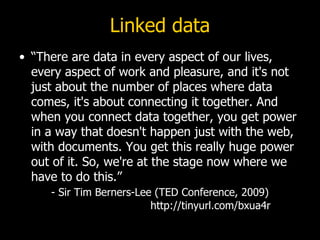 Linked data
• “There are data in every aspect of our lives,
  every aspect of work and pleasure, and it's not
  just about the number of places where data
  comes, it's about connecting it together. And
  when you connect data together, you get power
  in a way that doesn't happen just with the web,
  with documents. You get this really huge power
  out of it. So, we're at the stage now where we
  have to do this.”
     - Sir Tim Berners-Lee (TED Conference, 2009)
                          http://tinyurl.com/bxua4r
 
