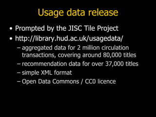 Usage data release
• Prompted by the JISC Tile Project
• http://library.hud.ac.uk/usagedata/
  – aggregated data for 2 million circulation
    transactions, covering around 80,000 titles
  – recommendation data for over 37,000 titles
  – simple XML format
  – Open Data Commons / CC0 licence
 