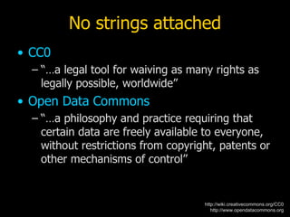 No strings attached
• CC0
  – “…a legal tool for waiving as many rights as
    legally possible, worldwide”
• Open Data Commons
  – “…a philosophy and practice requiring that
    certain data are freely available to everyone,
    without restrictions from copyright, patents or
    other mechanisms of control”


                                     http://wiki.creativecommons.org/CC0
                                        http://www.opendatacommons.org
 