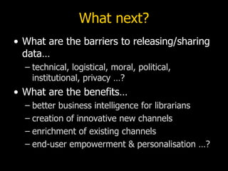 What next?
• What are the barriers to releasing/sharing
  data…
  – technical, logistical, moral, political,
    institutional, privacy …?
• What are the benefits…
  – better business intelligence for librarians
  – creation of innovative new channels
  – enrichment of existing channels
  – end-user empowerment & personalisation …?
 