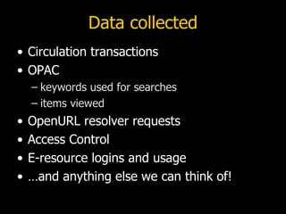 Data collected
• Circulation transactions
• OPAC
    – keywords used for searches
    – items viewed
•   OpenURL resolver requests
•   Access Control
•   E-resource logins and usage
•   …and anything else we can think of!
 