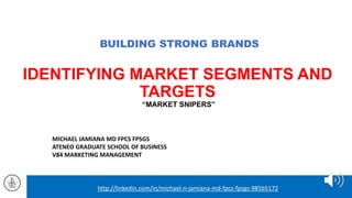 BUILDING STRONG BRANDS
IDENTIFYING MARKET SEGMENTS AND
TARGETS
“MARKET SNIPERS”
MICHAEL JAMIANA MD FPCS FPSGS
ATENEO GRADUATE SCHOOL OF BUSINESS
V84 MARKETING MANAGEMENT
http://linkedin.com/in/michael-n-jamiana-md-fpcs-fpsgs-985b5172
 