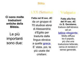 Ci sono molte
Ci sono molte
traduzioni
traduzioni
antiche della
antiche della
Bibbia.
Bibbia.
Le più
importanti
sono due:
Fatta nel III sec. dC
da un gruppo di
70 studiosi ebrei
di Alessandria
d’Egitto per
tradurla dalla
lingua ebraica
a quella greca.
E’ stata, poi, la
più usata dai
cristiani.
Fatta alla fine
del IV sec. dC
da S. Gerolamo,
traduce dall’ebraico
ad un
latino elegante.
Molto diffusa
tra il popolo,
più che una
traduzione letterale,
cerca di rendere il
senso generale.
 