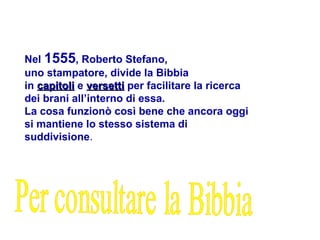 Nel 1555, Roberto Stefano,
uno stampatore, divide la Bibbia
in capitoli
capitoli e versetti
versetti per facilitare la ricerca
dei brani all’interno di essa.
La cosa funzionò così bene che ancora oggi
si mantiene lo stesso sistema di
suddivisione.
 