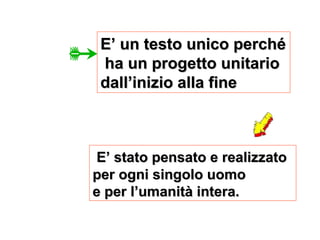 E’ stato pensato e realizzato
E’ stato pensato e realizzato
per ogni singolo uomo
per ogni singolo uomo
e per l’umanità intera.
e per l’umanità intera.
E’ un testo unico perché
E’ un testo unico perché
ha un progetto unitario
ha un progetto unitario
dall’inizio alla fine
dall’inizio alla fine
 