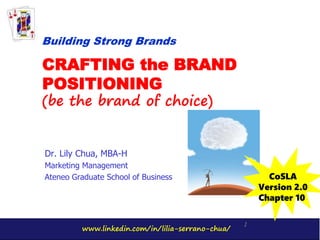www.linkedin.com/in/lilia-serrano-chua/
1
CRAFTING the BRAND
POSITIONING
(be the brand of choice)
Dr. Lily Chua, MBA-H
Marketing Management
Ateneo Graduate School of Business
Building Strong Brands
CoSLA
Version 2.0
Chapter 10
 