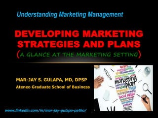 www.linkedin.com/in/mar-jay-gulapa-patho/ 1
MAR-JAY S. GULAPA, MD, DPSP
Ateneo Graduate School of Business
DEVELOPING MARKETING
STRATEGIES AND PLANS
(A GLANCE AT THE MARKETING SETTING)
Understanding Marketing Management
 