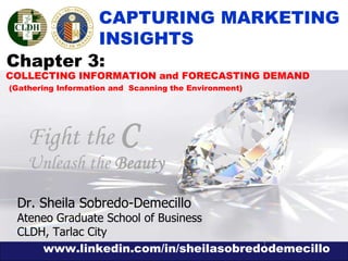 www.linkedin.com/in/sheilasobredodemecillo
1
COLLECTING INFORMATION and FORECASTING DEMAND
(Gathering Information and Scanning the Environment)
CAPTURING MARKETING
INSIGHTS
Fight the C
Unleash the Beauty
Chapter 3:
Dr. Sheila Sobredo-Demecillo
Ateneo Graduate School of Business
CLDH, Tarlac City
 