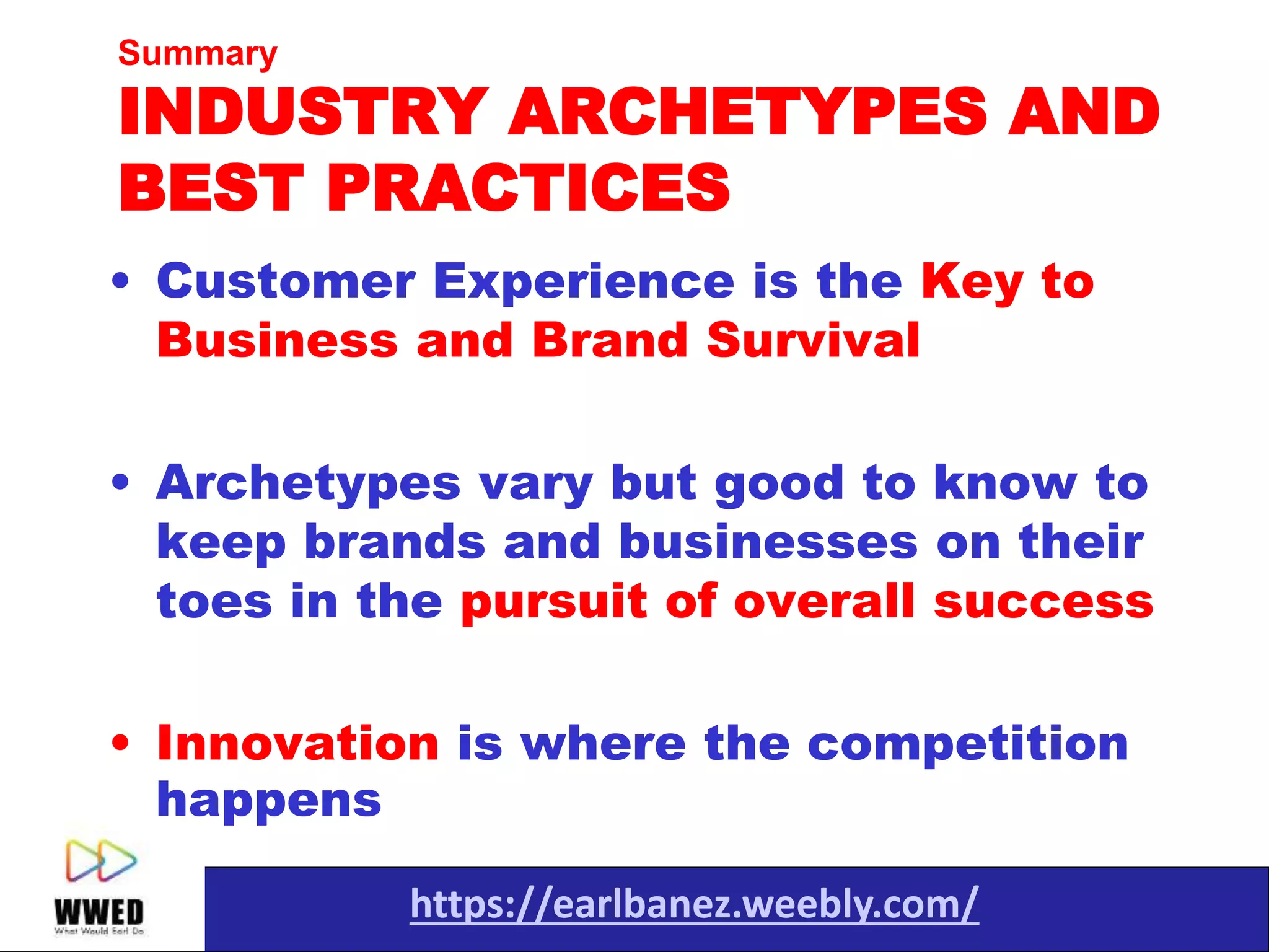 https://earlbanez.weebly.com/
• Customer Experience is the Key to
Business and Brand Survival
• Archetypes vary but good to know to
keep brands and businesses on their
toes in the pursuit of overall success
• Innovation is where the competition
happens
Summary
INDUSTRY ARCHETYPES AND
BEST PRACTICES
 