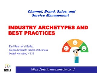 https://earlbanez.weebly.com/1
INDUSTRY ARCHETYPES AND
BEST PRACTICES
Earl Raymond Bañez
Ateneo Graduate School of Business
Digital Marketing – S36
Channel, Brand, Sales, and
Service Management
 