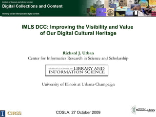 IMLS DCC: Improving the Visibility and Value  of Our Digital Cultural Heritage Richard J. Urban Center for Informatics Research in Science and Scholarship University of Illinois at Urbana-Champaign COSLA, 27 October 2009 