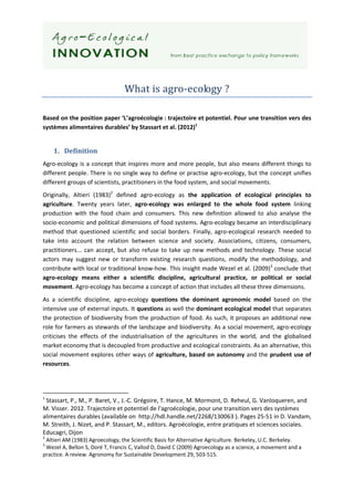  
                                              
                                  What is agro‐ecology ? 
 
Based on the position paper ‘L’agroécologie : trajectoire et potentiel. Pour une transition vers des 
systèmes alimentaires durables’ by Stassart et al. (2012)1 


    1. Definition 
Agro‐ecology  is  a  concept  that  inspires  more  and  more  people,  but  also  means  different  things  to 
different people. There is no single way to define or practise agro‐ecology, but the concept unifies 
different groups of scientists, practitioners in the food system, and social movements. 
Originally,  Altieri  (1983)2  defined  agro‐ecology  as  the  application  of  ecological  principles  to 
agriculture.  Twenty  years  later,  agro‐ecology  was  enlarged  to  the  whole  food  system  linking 
production  with  the  food  chain  and  consumers.  This  new  definition  allowed  to  also  analyse  the 
socio‐economic and political dimensions of food systems. Agro‐ecology became an interdisciplinary 
method  that  questioned  scientific  and  social  borders.  Finally,  agro‐ecological  research  needed  to 
take  into  account  the  relation  between  science  and  society.  Associations,  citizens,  consumers, 
practitioners...  can  accept,  but  also  refuse  to  take  up  new  methods  and  technology.  These  social 
actors  may  suggest  new  or  transform  existing  research  questions,  modify  the  methodology,  and 
contribute with local or traditional know‐how. This insight made Wezel et al. (2009)3 conclude that 
agro‐ecology  means  either  a  scientific  discipline,  agricultural  practice,  or  political  or  social 
movement. Agro‐ecology has become a concept of action that includes all these three dimensions. 
As  a  scientific  discipline,  agro‐ecology  questions  the  dominant  agronomic  model  based  on  the 
intensive use of external inputs. It questions as well the dominant ecological model that separates 
the protection of biodiversity from the production  of food. As such, it proposes an additional new 
role for farmers as stewards of the landscape and biodiversity. As a social movement, agro‐ecology 
criticises  the  effects  of  the  industrialisation  of  the  agricultures  in  the  world,  and  the  globalised 
market economy that is decoupled from productive and ecological constraints. As an alternative, this 
social  movement  explores  other  ways  of  agriculture,  based  on  autonomy  and  the  prudent  use  of 
resources. 



                                                            
1
  Stassart, P., M., P. Baret, V., J.‐C. Grégoire, T. Hance, M. Mormont, D. Reheul, G. Vanloqueren, and 
M. Visser. 2012. Trajectoire et potentiel de l'agroécologie, pour une transition vers des systèmes 
alimentaires durables (available on  http://hdl.handle.net/2268/130063 ). Pages 25‐51 in D. Vandam, 
M. Streith, J. Nizet, and P. Stassart, M., editors. Agroécologie, entre pratiques et sciences sociales. 
Educagri, Dijon 
2
  Altieri AM (1983) Agroecology, the Scientific Basis for Alternative Agriculture. Berkeley, U.C. Berkeley. 
3
  Wezel A, Bellon S, Doré T, Francis C, Vallod D, David C (2009) Agroecology as a science, a movement and a 
practice. A review. Agronomy for Sustainable Development 29, 503‐515. 
 