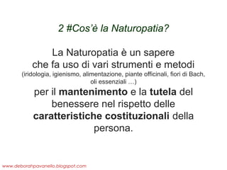 2 #Cos’è la Naturopatia?
 
La Naturopatia è un sapere
che fa uso di vari strumenti e metodi
(iridologia, igienismo, alimentazione, piante officinali, fiori di Bach,
oli essenziali …)

per il mantenimento e la tutela del
benessere nel rispetto delle
caratteristiche costituzionali della
persona.

www.deborahpavanello.blogspot.com

 