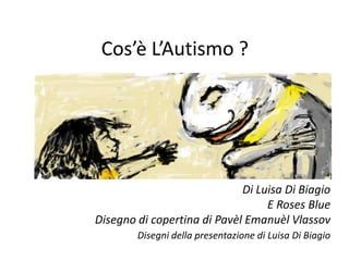 Cos’è L’Autismo ?




                             Di Luisa Di Biagio
                                  E Roses Blue
Disegno di copertina di Pavèl Emanuèl Vlassov
        Disegni della presentazione di Luisa Di Biagio
 