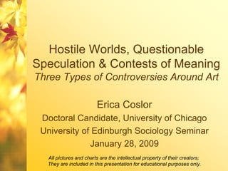 Hostile Worlds, Questionable
Speculation & Contests of Meaning
Three Types of Controversies Around Art

                         Erica Coslor
 Doctoral Candidate, University of Chicago
 University of Edinburgh Sociology Seminar
              January 28, 2009
  All pictures and charts are the intellectual property of their creators;
  They are included in this presentation for educational purposes only.
 