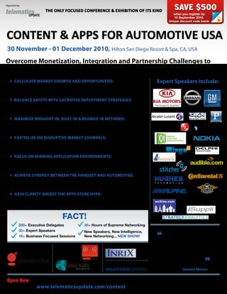 Organized by:

                         THE ONLY FOCUSED CONFERENCE & EXHIBITION OF ITS KIND                    SAVE $500
                                                                                                 when you register by
                                                                                                 10 September 2010.
                                                                                              Unique discount code inside




CONTENT & APPS FOR AUTOMOTIVE USA
 30 November - 01 December 2010, Hilton San Diego Resort & Spa, CA, USA
Overcome Monetization, Integration and Partnership Challenges to
Capitalize on the Lucrative Convergence between Mobile & Automotive
    CALCULATE MARKET GROWTH AND OPPORTUNITIES: Develop                                Expert Speakers Include:
     strategies to monetize driver, rear seat and commercial services to ensure
     your business has the tools and intelligence to seize market share
    BALANCE SAFETY WITH LUCRATIVE DEPLOYMENT STRATEGIES: Look
     beyond the in-car texting ban to ascertain how limiting phone touch or
     utilizing voice will secure product longevity
    MAXIMIZE BROUGHT-IN, BUILT-IN & BEAMED-IN METHODS: Examine
     effective strategies for delivery of cloud, car and pocket apps to ascertain
     which hybrid connected models will win out
    CAPITALIZE ON DISRUPTIVE MARKET CHANNELS: Leverage advanced
     market offerings e.g. iPhone, iPad or HTC displays to best position your
     services in a competitive arena
    FOCUS ON WINNING APPLICATION ENVIRONMENTS: Evaluate HTML5,
     MeeGo, Qt and Android to ascertain which enabling framework offers most
     to gaming, internet radio, social networking and LBS user experiences
    ACHIEVE SYNERGY BETWEEN THE HANDSET AND AUTOMOTIVE:
     Harness device agnostic demand to strengthen your service use-case and
     blend commercial/personal and auto/non-vehicle needs to compel buy-in
    GAIN CLARITY AMIDST THE APPS STORE HYPE: See past the apps store
     façade to determine how the platform, portal, OEM, carrier and content
     provider will vie for branding, control, client base and profit


                                   FACT!
           200+ Executive Delegates             20+ Hours of Supreme Networking
           30+ Expert Speakers                  New Speakers, New Intelligence,            Telematics Update has evolved
           16+ Business Focused Sessions

 GOLD SPONSOR:               SILVER SPONSORS:
                                                New Networking... NEW SHOW!

                                                           CO SPONSOR:
                                                                                       “ beyond traditional telematics to
                                                                                        focus on the whole connected car
                                                                                       domain. This unique forum provides
                                                                                       perspective for both the mobile and
                                                                                            automotive industries
                                                           OffICIAL WEATHER SPONSOR:
                                                                                              Manager, General Motors
                                                                                                                        ”
                                                                                         Partha Goswami, Global Technology



 Open Now to view the full conference program, expert speaker line up, exhibition opportunities and registration options
                 Visit www.telematicsupdate.com/content for all the latest announcements
 