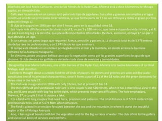 Diseñado por José María Cañizares, uno de los héroes de la Ryder Cup, Añoreta está a doce kilómetros de Málaga capital, en dirección Este.      Cañizares ha pensado en un campo apto para todo tipo de jugadores. Sus calles y greenes son amplios y el agua constituye una de sus principales características, ya que forma parte de 11 de sus 18 hoyos y rodea el green por tres lados en el hoyo 17.      El club se inauguró en 1990 con tan sólo 9 hoyos, pero en la actualidad tiene 18.      Los hoyos más difíciles y espectaculares son el 3, un par 5 y 528 metros, que tiene estupendas vistas al mar, y el 8, un par 4 con dog-leg a la derecha, que presenta importantes dificultades. Destaca, asimismo, el hoyo 17, un par 3 que atraviesa un lago.      Es un campo con pares largos que requieren fuerza, precisión y paciencia. La distancia total es de 5.976 metros desde los tees de profesionales, y de 5.673 desde los que amateurs.      El campo está situado en un enclave privilegiado entre el mar y la montaña, en donde arranca la hermosa comarca de la Axarquía malagueña.      En sí mismo, posee una gran belleza tanto por la vegetación como por las grandes superficies de agua de que dispone. El club ofrece a los golfistas y visitantes toda clase de servicios y comodidades. Designed by Jose Maria Cañizares, one of the heroes of the Ryder Cup, Añoreta is to twelve kilometres of cardinal Malaga, east direction.      Cañizares thought about a suitable field for all kinds of players. Its streets and greenes are wide and the water constitutes one of its principal characteristics, since it forms a part of 11 of the 18 holes and the green surrounds for three sides in the hole 17.      The club was inaugurated in 1990 with only 9 holes, but at present it has 18.      The most difficult and spectacular holes are 3, one couple 5 and 528 meters, which it has 4 marvellous view to the sea, and 8, one couple with dog-leg to the right, which presents important difficulties. The hole emphasizes, likewise, 17, a couple 3 that it crosses a lake.      It is a field with long couples that need force, precision and patience. The total distance is of 5.976 meters from professionals' tees, and of 5.673 from which amateurs.      The field is placed in an enclave favoured between the sea and the mountain, in where it starts the beautiful region of the of Malaga Axarquía.      Also, it has a great beauty both for the vegetation and for the big surfaces of water. The club offers to the golfers and visitors all kinds of services and comforts.  