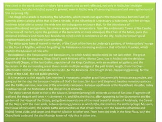 Few cities in the world contain a history have densely and so well reflected, not only in his(its,her) multiple monuments, but also in his(its) aspect in general, even in his(its) way of savouring thousand and one captivations of this surprising city.      The image of Granada is marked by the Alhambra, which stands out against the mountainous bottom(fund) of summits almost always white that is Sierra Nevada. In the Alhambra it is necessary to take time, visit her without hastiness to be able to savour the wide one and subyugante enclosure that, for the abundance of sources(fountains) and gardens, has always an agreeable temperature. From the emblematic Tower of the Candle, in the zone of the Fort, up to the gardens of the Generalife or more above(up) The Chair of the Moor, quite this immense enclosure and his(its,her) boundaries it(he) is rich in conference on the city, his(its,her) most typical neighborhoods and his(its,her) surroundings.      The visitor goes here of marvel in marvel, of the Court of the lions to Lindaraja's gardens, of Ambassadors' lounge to the Court of Myrtles, without forgetting this Renaissance bordering enclosure that is Carlos's V palace, which shelters the Museum of Fine arts.       Below(Down), the Renaissance and baroque city, in which Arabic recollections do not lack either. The great Cathedral of the Renaissance, Diego Siloé's work finished off by Alonso Cano, has to his(its) side the delicious Royal(Real) Chapel, of the last Gothic, sepulcher of the Kings Católicos, with an excellent art gallery, and the Sacrarium. In the surrounding areas there remain multiple vestiges of the past Arabic length, from the Over-affectionate mother - the old Arabic university-, to the Alcaicería - the bought strait-, happening(passing) for the Corral of the Coal - the old public granary.      It is necessary to visit equally San Jerónimo's monastery, another great fundamentally Renaissance complex, and going out to the step the baroque churches of God's San Juan, San Justo and Shepherd, besides numerous palaces and the Carthusian one, near one of the university campuses. Baroque apotheosis is the Royal(Real) Hospital, today headquarters of the Rectorado of the University of Granada.      The visitor cannot elude to rise to the Albaicin, between(among) old minarets as that of San Jose. Fragments of wall and the elegant well ones < < cármenes > >, and it(he,she) has to, after appearing to the Sacromonte and the gardens of the House of the Chápiz, going down towards one of the most beautiful streets of Andalusia; the Career of the Darro, with the river aside, between(among) palaces as which it(he,she) shelters the Anthropologic Museum, the House of the Castril, the Arabic Baths and churches as that of San Pedro, with the beautiful Alhambra and his(its) forest aside, and target and Moorish Albaicin to other one. From here one ends in the New Plaza, with the Chancillería aside and the airy Mudejar tower of Holy Ana in other one.    
