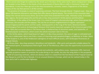    Elvira cannot also forget be walked by the street up to the door of the same name, where antiquarians' shops are located; to buy flowers in the kiosks of the square(seat) of Ravine Bib-or crafts in Gomeres's slope and boundaries. In any tour there go out to the step monasteries, convents, towers, fingerprints of the dense history of the city that pervive in all the corners.      The province of Granada is a land of surprising contrasts. The from Granada littoral - Tropical coast - they are about 100 beaches kilometres and steep that offer places of great beauty, The vicinity of the mountain does always this narrow and sinuous shore, but at the same time protected from colds, intensely sunny. It includes two regions, the band alpujarreña and the pits or boy shop-assistant's fertile plaines and Almuñécar.      Almuñécar, in the valley of the Green river, it is a land of tropical cultures(culturing), where there grows the chirimoyo, the avocado and the papaya. The city has an ancient neighborhood of singular captivation concerning(around) the parish and the castle, viewing-points as the Crag of the Saint, Botanical Garden, Ornithological Park and an Archaeological Museum that hoards important samples of the historical past of this zone. It(he,she) surrounds there is The Horse-shoe, a sheltered bay of attractive sweet, and Salobreña, of finished popular architecture, which covers the whole mountain next to the sea.      In this fertile plaine, which head-board of region is A Boy shop-assistant, the cane of sugar is cultivated and the rum is elaborated. Merry one finds a rosary of charming small peoples(villages), as Molvizar or Itrabo. More in the Guajares is, one of the Andalusian subregions of more difficult access, with landscapes fircenesses of singular beauty.      All three cities - boy shop-assistant, Almuñécar and Salobreña - offer ports and specially suitable places for the nautical sports. A nearby(near) field of golf, that of The Moriscos, offers also the opportunity to practise this sport.       The littoral of the zone alpujarreña is injured and authentic, with solitary coves, impressive cliffs, land and specially propitious waters to practise the scuba diving or the candle, but also the wing delta or the parapente.      Earth of surprising contrasts, which are obvious when it is raised from the hot littoral of the Tropical Coast to the Alpujarras and the Sierra Nevada. It is an unusual distance in Europe, which can be realized today in the hour and a half in comfortable highways.      