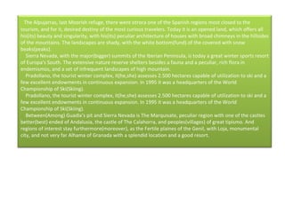    The Alpujarras, last Moorish refuge, there went otrora one of the Spanish regions most closed to the tourism, and for it, desired destiny of the most curious travelers. Today it is an opened land, which offers all his(its) beauty and singularity, with his(its) peculiar architecture of houses with broad chimneys in the hillsides of the mountains. The landscapes are shady, with the white bottom(fund) of the covered with snow beaks(peaks).      Sierra Nevada, with the major(bigger) summits of the Iberian Peninsula, is today a great winter sports resort of Europa's South. The extensive nature reserve shelters besides a fauna and a peculiar, rich flora in endemismos, and a set of infrequent landscapes of high mountain.      Pradollano, the tourist winter complex, it(he,she) assesses 2.500 hectares capable of utilization to ski and a few excellent endowments in continuous expansion. In 1995 it was a headquarters of the World Championship of Ski(Skiing).      Pradollano, the tourist winter complex, it(he,she) assesses 2.500 hectares capable of utilization to ski and a few excellent endowments in continuous expansion. In 1995 it was a headquarters of the World Championship of Ski(Skiing).      Between(Among) Guadix's pit and Sierra Nevada is The Marquisate, peculiar region with one of the castles better(best) ended of Andalusia, the castle of The Calahorra, and peoples(villages) of great tipismo. And regions of interest stay furthermore(moreover), as the Fertile plaines of the Genil, with Loja, monumental city, and not very far Alhama of Granada with a splendid location and a good resort.  