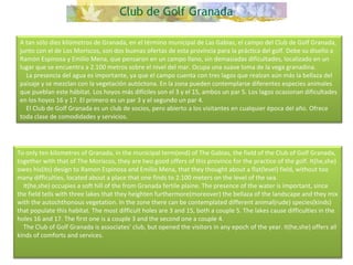 A tan sólo diez kilómetros de Granada, en el término municipal de Las Gabias, el campo del Club de Golf Granada, junto con el de Los Moriscos, son dos buenas ofertas de esta provincia para la práctica del golf. Debe su diseño a Ramón Espinosa y Emilio Mena, que pensaron en un campo llano, sin demasiadas dificultades, localizado en un lugar que se encuentra a 2.100 metros sobre el nivel del mar. Ocupa una suave loma de la vega granadina.      La presencia del agua es importante, ya que el campo cuenta con tres lagos que realzan aún más la bellaza del paisaje y se mezclan con la vegetación autóctona. En la zona pueden contemplarse diferentes especies animales que pueblan este hábitat. Los hoyos más difíciles son el 3 y el 15, ambos un par 5. Los lagos ocasionan dificultades en los hoyos 16 y 17. El primero es un par 3 y el segundo un par 4.      El Club de Golf Granada es un club de socios, pero abierto a los visitantes en cualquier época del año. Ofrece toda clase de comodidades y servicios.  To only ten kilometres of Granada, in the municipal term(end) of The Gabias, the field of the Club of Golf Granada, together with that of The Moriscos, they are two good offers of this province for the practice of the golf. It(he,she) owes his(its) design to Ramon Espinosa and Emilio Mena, that they thought about a flat(level) field, without too many difficulties, located about a place that one finds to 2.100 meters on the level of the sea.      It(he,she) occupies a soft hill of the from Granada fertile plaine. The presence of the water is important, since the field tells with three lakes that they heighten furthermore(moreover) the bellaza of the landscape and they mix with the autochthonous vegetation. In the zone there can be contemplated different animal(rude) species(kinds) that populate this habitat. The most difficult holes are 3 and 15, both a couple 5. The lakes cause difficulties in the holes 16 and 17. The first one is a couple 3 and the second one a couple 4.      The Club of Golf Granada is associates' club, but opened the visitors in any epoch of the year. It(he,she) offers all kinds of comforts and services.  