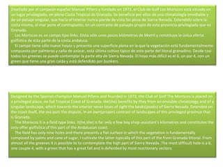 Diseñado por el campeón español Manuel Piñero y fundado en 1973, el Club de Golf Los Moriscos está situado en un lugar privilegiado, en plena Costa Tropical de Granada. Se beneficia por ellos de una climatología envidiable y de un paisaje singular, que hacia el interior nunca pierde de vista los picos de Sierra Nevada. Extendido sobre la costa misma, el mar pone el contrapunto, en un contraste de paisajes propio de esta provincia privilegiada que es Granada.      Los Moriscos es un campo tipo links. Dista sólo unos pocos kilómetros de Motril y constituye la única oferta golfística de esta parte de la costa andaluza.      El campo tiene sólo nueve hoyos y presenta una superficie plana en la que la vegetación está fundamentalmente compuesta por palmeras y caña de azúcar, esta última cultivo típico de esta parte del litoral granadino. Desde casi todos los greenes se puede contemplar la parte alta de Sierra Nevada. El hoyo más difícil es el 6, un par 4, con un green que tiene una gran caída y está defendido por bunkers. Designed by the Spanish champion Manuel Piñero and founded in 1973, the Club of Golf The Moriscos is placed on a privileged place, on full Tropical Coast of Granada. He(she) benefits by they from an enviable climatology and of a singular landscape, which towards the interior never loses of sight the beaks(peaks) of Sierra Nevada. Extended on the coast itself, the sea puts the dispute, in an own(proper) contrast of landscapes of this privileged province that is Granada.      The Moriscos it is a field type links. It(he,she) is far only a few boy shop-assistant's kilometres and constitutes the only offer golfística of this part of the Andalusian coast.      The field has only nine holes and there presents a flat surface in which the vegetation is fundamentally composed by palms and cane of sugar, I cultivate the latter typically of this part of the from Granada littoral. From almost all the greenes it is possible to to contemplate the high part of Sierra Nevada. The most difficult hole is a 6, one couple 4, with a green that has a great fall and is defended by most reactionary sectors.  