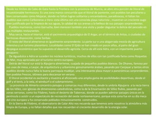 Desde los límites de Cabo de Gata hasta la frontera con la provincia de Murcia, se abre otra porción de litoral de incuestionable hermosura. Es una zona manos concurrida que el litoral de poniente, con pueblos tan peculiares y bien conservados como Mojacar, donde no faltan lugres solitarios y encantadores, paradisíacos, ni faltan los pueblos que como Carboneras o Vera -esta última con una conocida playa naturista-, muestran un creciente auge bien justificado por la limpieza de sus aguas, la calidad de sus arenas y la belleza de sus paisajes sorprendentes.      Pueblos marineros, como Garrucha, bien merecen también una visita y poder degustar la delicia del pescado en sus múltiples restaurantes.      Muy cerca, hacia el interior, está el yacimiento arqueológico de El Argar, en el término de Antas, o ciudades de hermosas disposición, como Sorbas.      El resto del litoral almeriense es igualmente sorprendente. La parte sur e una abigarrada mezcla de agricultura intensiva y un turismo placentero. Localidades como El Ejido se han creado en pocos años, al pairo del gran despegue económico que ha supuesto el desarrollo agrícola. Cerca de allí está Adra, con un importante puerto pesquero.      De Aguadulce a Adra se suceden los núcleos turísticos, muchos de ellos con tan justificada fama como Roquetas de Mar, muy apreciada por el turismo centro europeo.      Detrás del litoral sur está la Alpujarra almeriense, cuajada de pequeños pueblos blancos. De Ohanes, famosa por sus uvas de mesa, a Laujar, de arquitectura y urbanismo genuinamente árabes, pasando por Canjayar y tantos otros pueblos donde nunca falta la buena parroquia mudéjar, una interesante plaza mayor o panorámicas sorprendentes. Son pueblos frescos, idóneos para descansar en verano.      El litoral occidental es excitante y muestra al aficionado una amplia gama de posibilidades deportivas, desde el golf y el tenis, a la vela, el windsurf o el submarinismo.       La provincia de Almería concentra paisajes y comarcas muy diferentes, desde la umbría Alpujarra  a la recia tierra de los Vélez, con iglesias de dimensiones catedralicias, como la de la Encarnación de Vélez Rubio, pasando por zonas serranas, como los Filabres, hasta el desierto de Tabernas, donde se pueden admirar paisajes únicos en la península o asistir a un espectáculo de recreación del oeste norteamericano, porque esta zona fue en su día meca del cine europeo y ha conservado poblados minuciosamente  construidos.      En la Sierra de Filabres, el observatorio de Calar Alto nos recuerda que tenemos ante nosotros la atmósfera más limpia de Europa, y no faltan detalles que nos recuerdan el creciente desarrollo de la energía solar.    