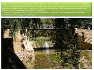 la cuenca del Almanzora es una comarca próspera gracias en buena parte a las canteras de mármol, zona más poblada en la que se suceden pueblos como Olula, con una parroquia totalmente construida en mármol, y muy cerca la capital del mármol, Macael. En esta zona se encuentran también localidades como Tíjola, rodeados de una vega fértil que contrasta con la sequedad de las montañas circundantes.      En todos estos pueblos puede encontrarse buena artesanía y en alguno de ellos buenas posibilidades para los amantes de la espeleología y la arqueología. 