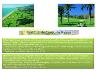 El Real Club de Campo fue diseñado por el famoso arquitecto escocés Tom Simpsom, que también trabajó en los campos de Turnberry y Muirfield. Celebra desde hace más de 50 años la Copa Iberia, la competición por equipos más antigua de España, pues su origen se remonta a 1945.      Está situado en un bello paraje natural entre Málaga y Torremolinos. Una parte del campo se extiende junto al mar, mientras que la otra discurre entre hileras de árboles.      Tiene lagunas naturales formadas por el agua del mar. The Real Club of Campo was designed by the famous Scotch architect Tom Simpsom, who also was employed at Turnberry and Muirfield's fields. It celebrates the Iberia Cup for more than 50 years, the competition for teams more ancient of Spain, since its origin goes back 1945.      It is placed in a beautiful natural place between Malaga and Torremolinos. A part of the field spreads close to the sea, whereas other one passes between rows of trees.      It has natural lagoons formed by the water of the sea.  