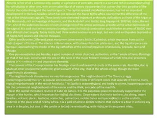 Almeria is first of all a luminous city, capital of a province of contrasts, desert in a part and rich in cultures(culturing) hortofrutícolas in other one, with an enviable littoral of waters trasparentes that convert her into paradise of the fans to the scuba diving and the nautical sports. The capital opened the Mediterranean, has had an important development in the last decades, which has not reduced this flavor to the Africa nearby that the difference of the rest of the Andalusian capitals. These lands have sheltered important prehistoric civilizations as those of the Argar or The Thousands, rich archaeological deposits, and the Arabs left also his(its) long fingerprint. Still(Yet) today, the red Fort, one of the widest enclosures in his(its) kind(genre) of the whole peninsula, presides at the urban landscape of the capital. It is said that in the centuries later(posterior) to his(its) construction could shelter an army of 20.000 men with all his(its,her) supply. Today his(its,her) three walled enclosures are kept, but wars and earthquakes deprived us of his(its,her) palaces and interior mosques.      Other one(Another,Different) great monument almeriense is his(its) Cathedral, which impresses from out for his(its) aspect of fortress. The interior is Renaissance, with a beautiful choir plateresco, and the big altarpieces are baroque, approaching the model of the big cathedrals of the oriental provinces of Andalusia, Granada, Jaen and Malaga.      One possesses(relies on), besides, a good number of minor churches captivation, as the Temple of Santo Domingo or that of San Juan, constructed this one on the ruins of the major Moslem mosque of which it(he,she) preserves divides of < < mihrab > > and decorative elements.      The convent of the Concepcionistas has Mudejar church and beautiful courts of the same style. Also it(he,she) is Mudejar other one(another,different) great convent of the city, that of the Whites of egg, though the front page(front) is plateresca.      The neighborhoods almerienses are very heterogeneous. The neighborhood of The Chanca, craggy concerning(around) the Fort, is popular and colourist, with fronts of different colors that separate it from so many typical neighborhoods of the rest of Andalusia. The Zapillo is seaworthy(sea) and lordly to a time, happening(passing) for the commercial neighborhoods of the center and the Walk, axis(axle) of the mad life.      Near the capital the Nature reserve of Cabo de Gata is. It is this paradisiac place miraculously supported to the margin of the hurries, which impresses for his(its) placidness. Clean waters that invite to the scuba diving, desert beaches, volcanic places, lentiscos, acebuches, palmettoes, mobile dunes and species(kinds), as the azufaifo, endemic of the place and of nearby Africa. It is a park of almost 30.000 hectares that invites to a tour in vehicles any area or in bicycles, but also to the candle or to(on) the windsurfing, with his(its,her) transparent inlets . 