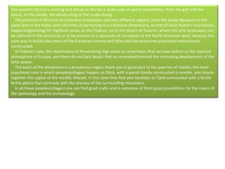 The western littoral is exciting and shows to the fan a wide scale of sports possibilities, from the golf and the tennis, to the candle, the windsurfing or the scuba diving.      The province of Almeria concentrates landscapes and very different regions, from the shady Alpujarra to the stout land of the Vélez, with churches of pertaining to a cathedral dimensions, as that of Vélez Rubio's incarnation, happening(passing) for highland zones, as the Filabres, up to the desert of Taverns, where the only landscapes can be admired in the peninsula or to be present at a spectacle of recreation of the North American west, because this zone was in his(its) day meca of the European cinema and it(he,she) has preserved populated meticulously constructed.      In Filabres's saw, the observatory of Penetrating High place us remembers that we have before us the cleanest atmosphere of Europe, and there do not lack details that us remember(remind) the increasing development of the solar power.      The basin of the Almanzora is a prosperous region thank you in good part to the quarries of marble, the most populated zone in which peoples(villages) happen as Olula, with a parish totally constructed in marble, and closely together the capital of the marble, Macael. In this zone they find also localities as Tíjola surrounded with a fertile fertile plaine that contrasts with the dryness of the surrounding mountains.      In all these peoples(villages) one can find good crafts and in someone of them good possibilities for the lovers of the speleology and the archaeology. 