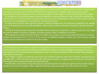 En la Costa Oriental de Almería, junto a poblaciones que recientemente han experimentado un enorme auge turístico y económico, se encuentra el Club de Golf Almerimar, enclavado en un complejo urbanístico de lujo a pocos kilómetros de El Ejido y Roquetas de Mar. El club fue fundado en 1976 y debe su diseño a Kirby Player & Associates.      El complejo en el que se ubica dispone de puerto deportivo y playas estupendas, hotel, instalaciones deportivas y apartamentos. Es una oferta amplia, en la que el golf destaca con un campo de gran calidad, como un oasis verde que contrasta con la sequedad de las montañas que se levantan de fondo.      El campo ofrece amplias calles y greenes grandes y rápidos protegidos por una exuberante vegetación que, además de servir de obstáculo en el recorrido del golfista, ofrece sombra y frescor necesarios durante los tórridos meses de verano.      Además de trampas de arena muy bien colocadas dando protección a los greenes, el campo cuenta con varios lagos que ponen también en aprietos al jugador, al tiempo que dan realce y embellecen el entorno.      Estos obstáculos de agua son determinantes en muchos de sus hoyos. Cinco de estos están afectados por trampas de agua. Son los hoyos 4, 8, 9, 11 y 12. En el 12, un par 3, es obligado conseguir un golpe muy certero porque su green está en una isla situada en el interior de uno de los lagos.    On the Oriental Coast of Almeria, together with populations who recently have experienced an enormous tourist and economic summit, one finds the Club of Golf Almerimar, nailed in an urban development complex of luxury to few kilometres of The Common land and Roquetas of Sea. The club was founded in 1976 and debit his(its) design to Kirby Player y Associates.      The complex in which it is located has sports port and marvellous beaches, hotel, sports facilities and apartments. It is a wide offer, in which the golf emphasizes with a field of great quality, as a green oasis that it(he,she) contrasts with the dryness of the mountains that get up of bottom(fund).       The field offers wide streets and greenes big and rapid protected by an exuberant vegetation that, beside using as obstacle in the tour of the golfer, offers shade and freshness necessary during the torrid months of summer.    