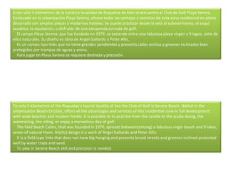 A tan sólo 5 kilómetros de la turística localidad de Roquetas de Mar se encuentra el Club de Golf Playa Serena. Enclavado en la urbanización Playa Serena, ofrece todas las ventajas y servicios de esta zona residencial en pleno desarrollo con amplias playas y modernos hoteles. Se puede practicar desde la vela al submarinismo, el esquí acuático, la equitación, o disfrutar de una estupenda jornada de golf.      El campo Playa Serena, que fue fundado en 1979, se extiende entre una fabulosa playa virgen y 9 lagos, siete de ellos naturales. Su diseño es obra de Angel Gallardo y Peter Allis.      Es un campo tipo links que no tiene grandes pendientes y presenta calles anchas y greenes inclinados bien protegidos por trampas de aguas y arena.      Para jugar en Playa Serena se requiere destreza y precisión. To only 5 kilometres of the Roquetas's tourist locality of Sea the Club of Golf is Serene Beach. Nailed in the urbanization Beach Drizzles, offers all the advantages and services of this residential zone in full development with wide beaches and modern hotels. It is possible to to practise from the candle to the scuba diving, the waterskiing, the riding, or enjoy a marvellous day of golf.      The field Beach Calms, that was founded in 1979, spreads between(among) a fabulous virgin beach and 9 lakes, seven of natural them. His(its) design is a work of Angel Gallardo and Peter Allis.      It is a field type links that does not have big hanging and presents broad streets and greenes inclined protected well by water traps and sand.      To play in Serene Beach skill and precision is needed. 