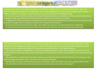 El campo de La Envía se encuentra situado en un auténtico mirador al mar, en plena Sierra de Vicar. Está a 10 kilómetros del puerto deportivo de Aguadulce, en un valle rodeado de montañas que le protegen de los vientos. Desde la capital se accede en muy pocos minutos a través de la Autovía del Mediterráneo.      El club fue creado en 1993 y es obra de Francisco Mendoza Montero, que diseño sus 18 hoyos distribuyéndolos a lo largo del valle, aprovechando la protección que le propician los montes circundantes.      La vegetación está compuesta por las palmeras, pitacos y arbustos que definen los límites de cada recorrido y dan al campo la imagen de ser un oasis en el centro de un espectacular desierto.      El campo tiene numerosos bunkers y lagos, que exigen en ocasiones una especial destreza y habilidad.      El club ofrece toda clase de servicios necesarios para poder disfrutar de una estupenda jornada de golf. The field of Her(It) Sends is placed in an authentic viewing-point to the sea, in Vicar's full Saw. It(he,she) is to 10 kilometres of the Aguadulce's sports port, in a valley surrounded with mountains that protect him(her) from the winds. From the capital one accedes in a few minutes across the Railcar of the Mediterranean.       The club was created in 1993 and it is a Francisco Mendoza Montero's work, which I design his(its,her) 18 holes distributing them along the valley, taking advantage of the protection that the surrounding mounts propitiate(cause) him(her).      The vegetation is composed by the palms, pitacos and shrubs that define the limits of every tour and give to the field the image of being an oasis in the center of a spectacular desert.      The field has numerous most reactionary sectors and lakes, which demand in occasions a special skill and skill.       The club offers all kinds of services necessary to be able to enjoy a marvellous day of golf.  