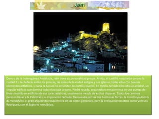 Dentro de la heterogénea Andalucía, Jaén tiene su personalidad propia. Arriba, el castillo musulmán corona la ciudad. En las laderas están los pinares, las casas de la ciudad antigua y sus iglesias, todas ellas con buenos elementos artísticos, y hacia la llanura se extienden los barrios nuevos. En medio de todo ello está la Catedral, un singular edificio que domina todo el paisaje urbano. Piedra rosada, arquitectura renacentista de una pureza de líneas insólita en edificios de sus características, usualmente mezcla de estilos dispares. Todos los caminos parecen llevar a la Catedral y su imponente fachada, flanqueada por las dos hermosas torres. la construyó Andrés de Vandelvira, el gran arquitecto renacentista de las tierras jienenses, pero la enriquecieron otros como Ventura Rodríguez, con el Sagrario neoclásico.     