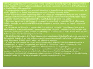 En Jaén, el viajero puede admirar en un mismo edificio, el del Palacio de Villardompardo, los maravillosos baños árabes, probablemente los más hermosos de España y arriba dos museos bien diferentes, el de Artes Populares y el atractivo Museo Internacional Naif.      En otra zona de la ciudad está el otro complejo museístico, el Museo Provincial, donde se pueden constatar las hondas raíces históricas de esta tierra y su importancia con los íberos, romanos y árabes.      Ciudad de cuestas, sus calles empinadas y blancas, sus barrios, que no han perdido el viejo encanto, plazoletas, jardines o la romántica Alameda, ofrecen en sí mismos un recorrido sin duda inolvidable, mientras salen al paso arcos de las viejas murallas y sobrios palacios tras cuyas fachadas se percibe el patio umbrío.      El centro de la provincia de Jaén lo ocupa la comarca de La Loma, donde se encuentran Ubeda y Baeza, dos ciudades separadas por apenas nueve kilómetros de olivos que en conjunto atesoran una riqueza monumental excepcional.      En Baeza se destaca la Torre de la antigua Catedral, un edificio de traza gótica. Todo alrededor suyo es arte, desde iglesias de último románico como Santa Cruz, tan raras en Andalucía, a los magníficos palacios como el de Jabalquinto, con su portada gótica-isabelina, auténtica filigrana en piedra. Todo es piedra dorada, desde la Fuente de Santa María a la revitalizada antigua Universidad.      Más allá de ese denso barrio de la Catedral pueden admirarse plazas donde todo es Renacimiento puro, como la del Pópulo. La vieja cárcel, hoy sede del Ayuntamiento, impresiona por su deliciosa fachada, y no lejos están las ruinas del convento de San Francisco, y aquí y allá más iglesias y palacios.      En Ubeda hay que comenzar por situarse en la Plaza de Vázquez de Molina para calibrar todo el arte que la ciudad encierra. El Salvador, otra gran obra de Vandelvira, el Palacio de las Cadenas, la complejísima pero evocadora iglesia de Santa María de los Alcázares. Nada desentona en esa alargada plaza.      Toda Ubeda está llena de hermosos palacios, muchos de ellos torreados, de iglesias góticas, platerescas o barrocas; restos árabes como la Puerta del Rosal; mudéjares, como el edificio que hoy acoge el Museo Arqueológico; pero lo que define la ciudad son sus construcciones del Renacimiento, incluso ese dilatado Hospital de Santiago, cuyas torres mandan en el paisaje de la ciudad, tan abundante en ellas.     