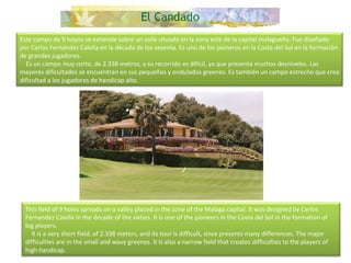 Este campo de 9 hoyos se extiende sobre un valle situado en la zona este de la capital malagueña. Fue diseñado por Carlos Fernández Calella en la década de los sesenta. Es uno de los pioneros en la Costa del Sol en la formación de grandes jugadores.      Es un campo muy corto, de 2.338 metros, y su recorrido es difícil, ya que presenta muchos desniveles. Las mayores dificultades se encuentran en sus pequeños y ondulados greenes. Es también un campo estrecho que crea dificultad a los jugadores de handicap alto. This field of 9 holes spreads on a valley placed in the zone of the Malaga capital. It was designed by Carlos Fernandez Calella in the decade of the sixties. It is one of the pioneers in the Costa del Sol in the formation of big players.      It is a very short field, of 2.338 meters, and its tour is difficult, since presents many differences. The major difficulties are in the small and wavy greenes. It is also a narrow field that creates difficulties to the players of high handicap.  