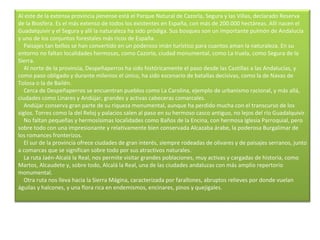 Al este de la extensa provincia jienense está el Parque Natural de Cazorla, Segura y las Villas, declarado Reserva de la Biosfera. Es el más extenso de todos los existentes en España, con más de 200.000 hectáreas. Allí nacen el Guadalquivir y el Segura y allí la naturaleza ha sido pródiga. Sus bosques son un importante pulmón de Andalucía y uno de los conjuntos forestales más ricos de España.      Paisajes tan bellos se han convertido en un poderoso imán turístico para cuantos aman la naturaleza. En su entorno no faltan localidades hermosas, como Cazorla, ciudad monumental, como La Iruela, como Segura de la Sierra.      Al norte de la provincia, Despeñaperros ha sido históricamente el paso desde las Castillas a las Andalucías, y como paso obligado y durante milenios el único, ha sido escenario de batallas decisivas, como la de Navas de Tolosa o la de Bailén.      Cerca de Despeñaperros se encuentran pueblos como La Carolina, ejemplo de urbanismo racional, y más allá, ciudades como Linares y Andújar, grandes y activas cabeceras comarcales.      Andújar conserva gran parte de su riqueza monumental, aunque ha perdido mucha con el transcurso de los siglos. Torres como la del Reloj y palacios salen al paso en su hermoso casco antiguo, no lejos del río Guadalquivir.      No faltan pequeñas y hermosísimas localidades como Baños de la Encina, con hermosa Iglesia Parroquial, pero sobre todo con una impresionante y relativamente bien conservada Alcazaba árabe, la poderosa Burgalimar de los romances fronterizos.      El sur de la provincia ofrece ciudades de gran interés, siempre rodeadas de olivares y de paisajes serranos, junto a comarcas que se significan sobre todo por sus atractivos naturales.      La ruta Jaén-Alcalá la Real, nos permite visitar grandes poblaciones, muy activas y cargadas de historia, como Martos, Alcaudete y, sobre todo, Alcalá la Real, una de las ciudades andaluzas con más amplio repertorio monumental.      Otra ruta nos lleva hacia la Sierra Mágina, caracterizada por farallones, abruptos relieves por donde vuelan águilas y halcones, y una flora rica en endemismos, encinares, pinos y quejigales. 