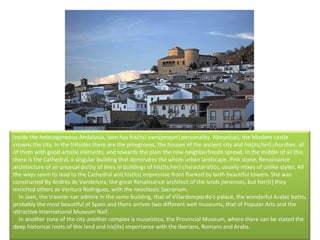 Inside the heterogeneous Andalusia, Jaen has his(its) own(proper) personality. Above(up), the Moslem castle crowns the city. In the hillsides there are the pinegroves, the houses of the ancient city and his(its,her) churches, all of them with good artistic elements, and towards the plain the new neighborhoods spread. In the middle of all this there is the Cathedral, a singular building that dominates the whole urban landscape. Pink stone, Renaissance architecture of an unusual purity of lines in buildings of his(its,her) characteristics, usually mixes of unlike styles. All the ways seem to lead to the Cathedral and his(its) impressive front flanked by both beautiful towers. She was constructed By Andrés de Vandelvira, the great Renaissance architect of the lands jienenses, but her(it) they enriched others as Ventura Rodríguez, with the neoclassic Sacrarium.      In Jaen, the traveler can admire in the same building, that of Villardompardo's palace, the wonderful Arabic baths, probably the most beautiful of Spain and there arrives two different well museums, that of Popular Arts and the attractive International Museum Naif.      In another zone of the city another complex is museístico, the Provincial Museum, where there can be stated the deep historical roots of this land and his(its) importance with the Iberians, Romans and Arabs. 