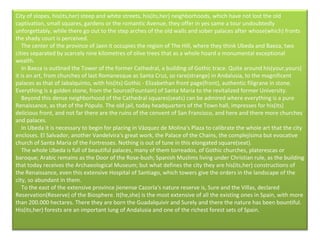 City of slopes, his(its,her) steep and white streets, his(its,her) neighborhoods, which have not lost the old captivation, small squares, gardens or the romantic Avenue, they offer in yes same a tour undoubtedly unforgettably, while there go out to the step arches of the old walls and sober palaces after whose(which) fronts the shady court is perceived.      The center of the province of Jaen it occupies the region of The Hill, where they think Ubeda and Baeza, two cities separated by scarcely nine kilometres of olive trees that as a whole hoard a monumental exceptional wealth.      In Baeza is outlined the Tower of the former Cathedral, a building of Gothic trace. Quite around his(your,yours) it is an art, from churches of last Romanesque as Santa Cruz, so rare(strange) in Andalusia, to the magnificent palaces as that of Jabalquinto, with his(its) Gothic - Elizabethan front page(front), authentic filigrane in stone. Everything is a golden stone, from the Source(Fountain) of Santa Maria to the revitalized former University.      Beyond this dense neighborhood of the Cathedral squares(seats) can be admired where everything is a pure Renaissance, as that of the Pópulo. The old jail, today headquarters of the Town hall, impresses for his(its) delicious front, and not far there are the ruins of the convent of San Francisco, and here and there more churches and palaces.      In Ubeda it is necessary to begin for placing in Vázquez de Molina's Plaza to calibrate the whole art that the city encloses. El Salvador, another Vandelvira's great work, the Palace of the Chains, the complejísima but evocative church of Santa Maria of the Fortresses. Nothing is out of tune in this elongated square(seat).      The whole Ubeda is full of beautiful palaces, many of them torreados, of Gothic churches, platerescas or baroque; Arabic remains as the Door of the Rose-bush; Spanish Muslims living under Christian rule, as the building that today receives the Archaeological Museum; but what defines the city they are his(its,her) constructions of the Renaissance, even this extensive Hospital of Santiago, which towers give the orders in the landscape of the city, so abundant in them.      To the east of the extensive province jienense Cazorla's nature reserve is, Sure and the Villas, declared Reservation(Reserve) of the Biosphere. It(he,she) is the most extensive of all the existing ones in Spain, with more than 200.000 hectares. There they are born the Guadalquivir and Surely and there the nature has been bountiful. His(its,her) forests are an important lung of Andalusia and one of the richest forest sets of Spain.     