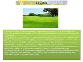 El campo de Golf La Garza se encuentra situado a unos seis kilómetros de Linares, en dirección a La Carolina. Forma parte de una finca de 40 hectáreas en pleno pulmón de Andalucía y en uno de los conjuntos forestales más ricos de España.      la Garza es un campo pequeño de cinco hoyos, que está gestionado por la Consejería de Turismo y Deporte de la Junta de Andalucía. José Gancedo, diseñador de numerosos campos de golf, entre los cuales se encuentra el de Torrequebrada, tiene el encargo de ampliar este coqueto campo de cinco a nueve hoyos.      El club La Garza se creó en 1969, siendo inicialmente un club privado. En la década de los setenta se vendió al sindicato vertical por un precio simbólico y luego a la Administración autonómica andaluza.      El club, al encontrarse en el Parque Deportivo de Linares, dispone de otros servicios, como un polideportivo, una piscina olímpica, campos de fútbol, instalaciones de tenis y canchas de baloncesto de primer orden.      El campo se encuentra en las estribaciones de Sierra Morena, uno de los paisajes más bellos de Andalucía e imán turístico para cuantos aman la naturaleza. En su entorno no faltan localidades hermosas e importantes como Ubeda, Baeza, Andújar, La Carolina y la propia capital. 