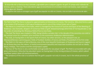     El recorrido de La Garza es muy cómodo y agradable para cualquier jugador de golf. El campo está rodeado de encinas, pinos y retamas. Tiene abundante agua al encontrarse en el enclave minero de Linares, cuyo subsuelo rebosa agua por doquier.      El objetivo del club es conseguir que el golf sea popular no sólo en Linares, sino en toda la provincia de Jaén. The field of Golf The Heron is placed to approximately six kilometres of Linares, The Carolina. It(he,she) forms a part of an estate of 40 hectares in full lung of Andalusia and in one of the richest forest sets of Spain.      The Heron is a small field of five holes, which is managed by the Council of Tourism and Sport of the Meeting of Andalusia. Jose Gancedo, designer of numerous fields of golf, between(among) which that of Torrequebrada is, has the order of extending this flirtatious field of five to nine holes.       The club The Heron was created in 1969, being initially a private club. In the decade of the seventies one sold to the vertical union for a symbolic price and then to the autonomic Andalusian Administration.      The club, on having been in the Sports Park of Linares, has other services, as the polysport one, an Olympian(Olympic) swimming pool, fields of football, facilities of tennis and fields of basketball of the first order.       The field is in the spurs of Sierra Morena, one of the most beautiful landscapes of Andalusia and tourist magnet for all those they love the nature. In his(its) environment beautiful and important localities do not lack as Ubeda, Baeza, Andújar, The Carolina and the own(proper) capital.      The tour of The Heron is very comfortable and agreeable for any player of golf. The field is surrounded with oaks, pines and brooms. It(he,she) has abundant water on having been in the mining enclave of Linares, which subsoil overflows waters down all over(everywhere).       The aim(lens) of the club is to achieve that the golf is popular not only in Linares, but in the whole province of Jaen. 